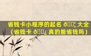 省钱卡小程序的起名 🐦 大全（省钱卡 🌿 真的能省钱吗）